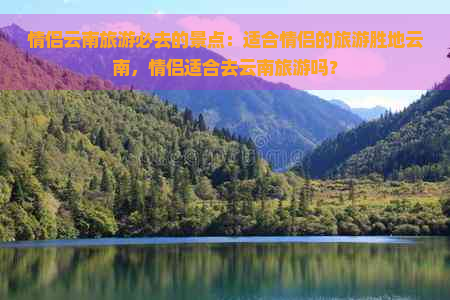 情侣云南旅游必去的景点：适合情侣的旅游胜地云南，情侣适合去云南旅游吗？