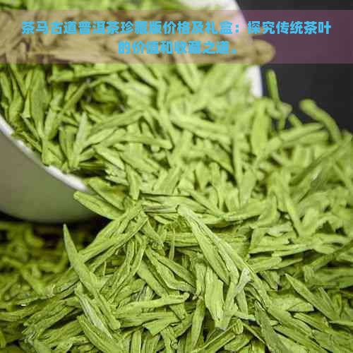 茶马古道普洱茶珍藏版价格及礼盒：探究传统茶叶的价值和收藏之道。