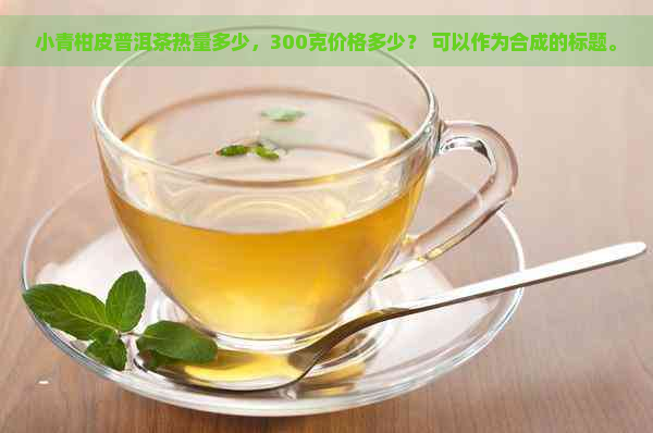 小青柑皮普洱茶热量多少，300克价格多少？ 可以作为合成的标题。