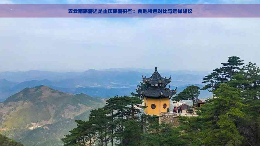 去云南旅游还是重庆旅游好些：两地特色对比与选择建议