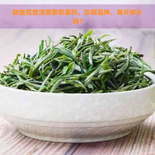 新金花普洱茶慈悲系列，珍稀品种，每斤多少钱？