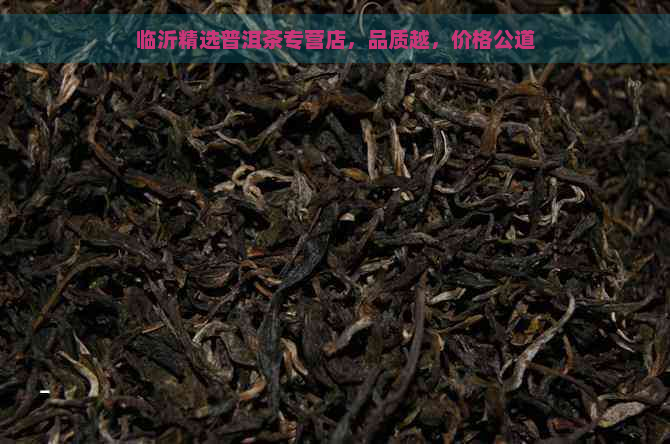 临沂精选普洱茶专营店，品质越，价格公道