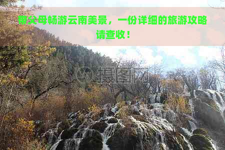 带父母畅游云南美景，一份详细的旅游攻略请查收！