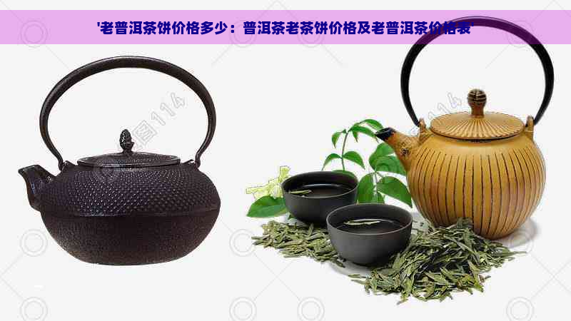 '老普洱茶饼价格多少：普洱茶老茶饼价格及老普洱茶价格表'