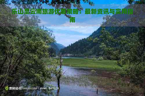 乐山至云南旅游优惠策略：最新资讯与实用指南