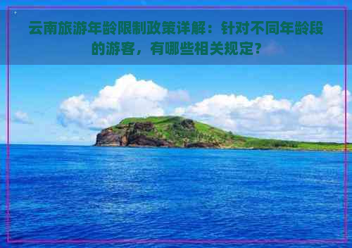 云南旅游年龄限制政策详解：针对不同年龄段的游客，有哪些相关规定？