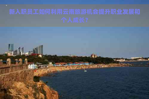 新入职员工如何利用云南旅游机会提升职业发展和个人成长？