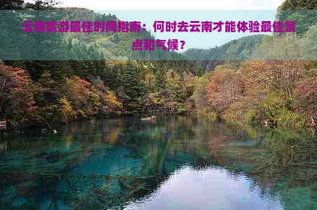 云南旅游更佳时间指南：何时去云南才能体验更佳景点和气候？