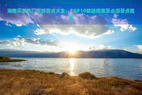 海南乐东热门旅游景点大全：TOP10精选指南及必游景点推荐