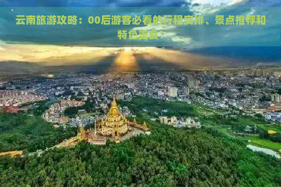 云南旅游攻略：00后游客必看的行程安排、景点推荐和特色美食！