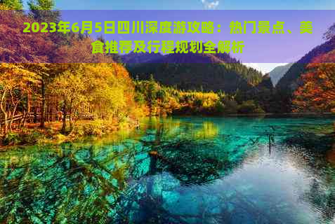 2023年6月5日四川深度游攻略：热门景点、美食推荐及行程规划全解析