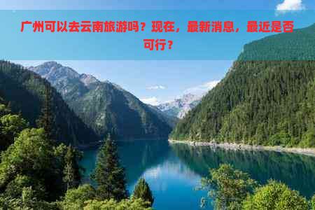 广州可以去云南旅游吗？现在，最新消息，最近是否可行？