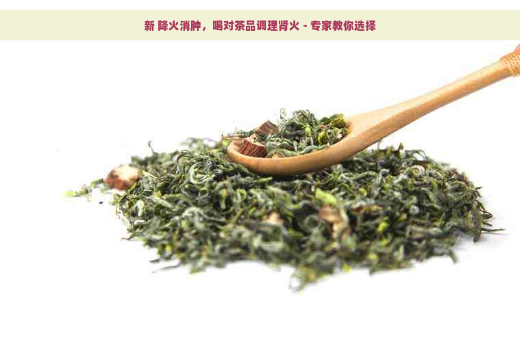 新 降火消肿，喝对茶品调理肾火 - 专家教你选择