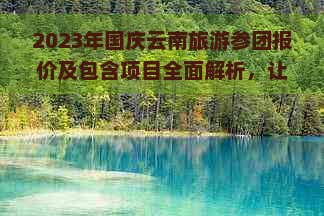 2023年国庆云南旅游参团报价及包含项目全面解析，让你轻松计划旅行预算