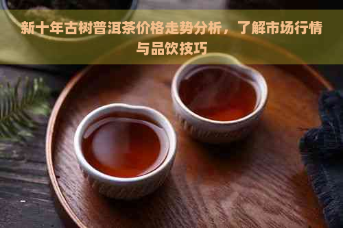 新十年古树普洱茶价格走势分析，了解市场行情与品饮技巧