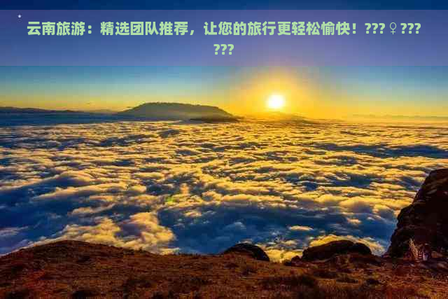 云南旅游：精选团队推荐，让您的旅行更轻松愉快！???♀??????