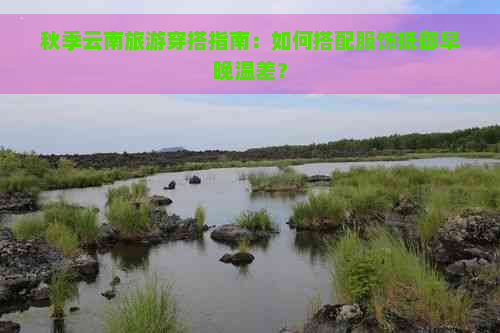 秋季云南旅游穿搭指南：如何搭配服饰抵御早晚温差？