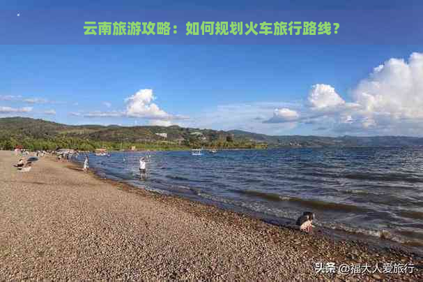 云南旅游攻略：如何规划火车旅行路线？