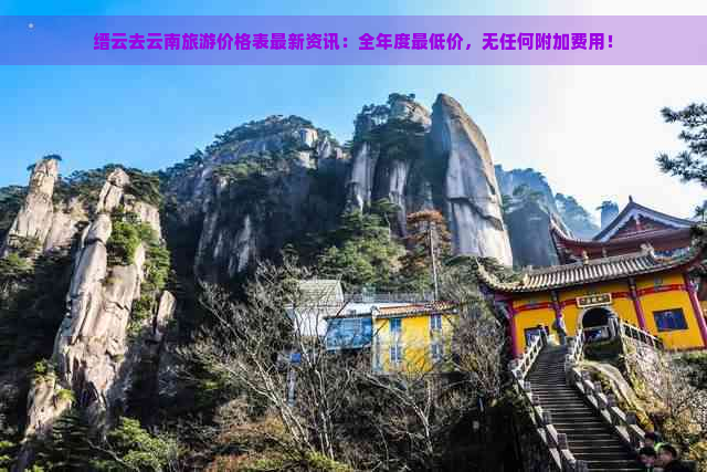 缙云去云南旅游价格表最新资讯：全年度更低价，无任何附加费用！