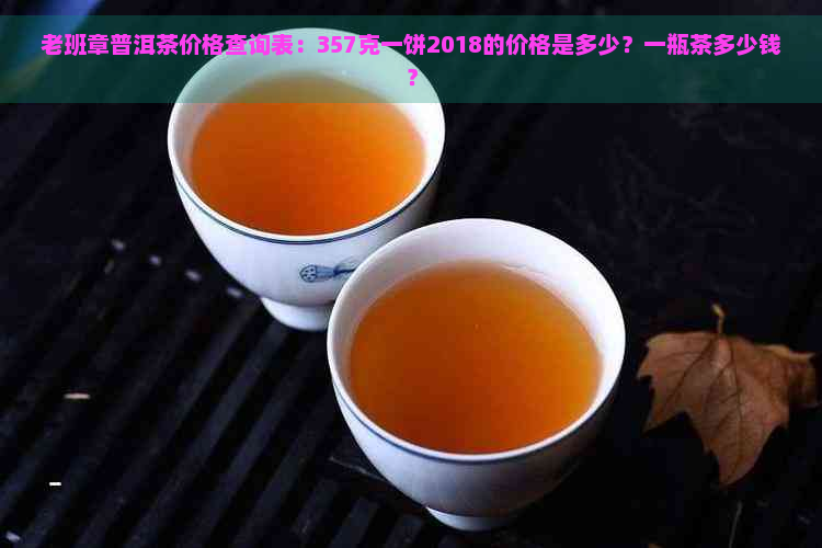 老班章普洱茶价格查询表：357克一饼2018的价格是多少？一瓶茶多少钱？