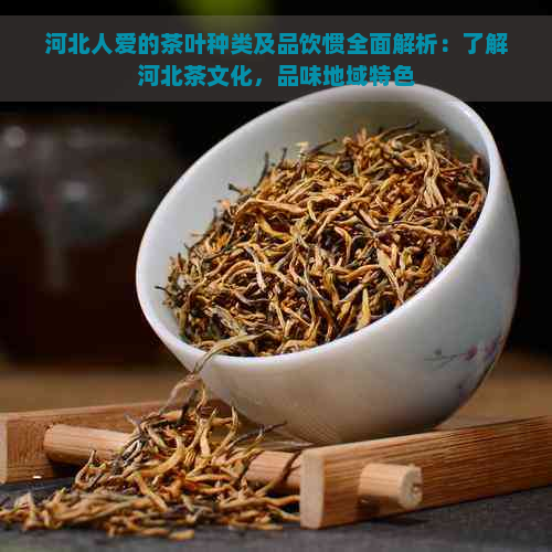 河北人爱的茶叶种类及品饮惯全面解析：了解河北茶文化，品味地域特色