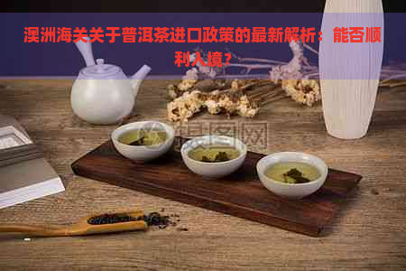 澳洲海关关于普洱茶进口政策的最新解析：能否顺利入境？