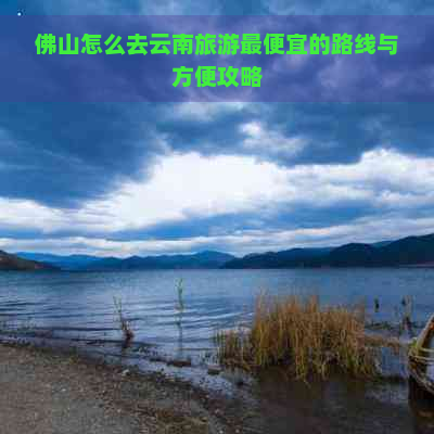 佛山怎么去云南旅游更便宜的路线与方便攻略