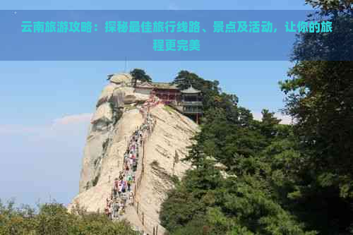 云南旅游攻略：探秘更佳旅行线路、景点及活动，让你的旅程更完美