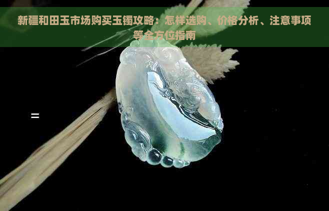 新疆和田玉市场购买玉镯攻略：怎样选购、价格分析、注意事项等全方位指南