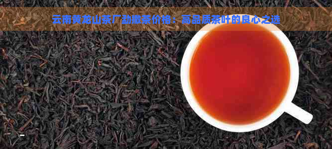 云南黄龙山茶厂勐撒茶价格：高品质茶叶的良心之选