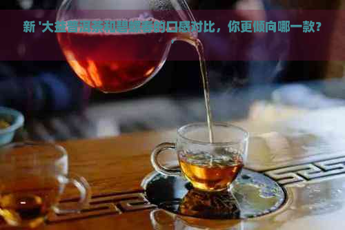 新 '大益普洱茶和碧螺春的口感对比，你更倾向哪一款？'