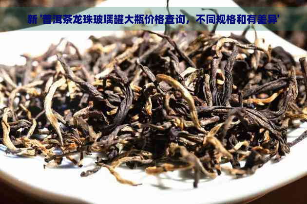 新 '普洱茶龙珠玻璃罐大瓶价格查询，不同规格和有差异'