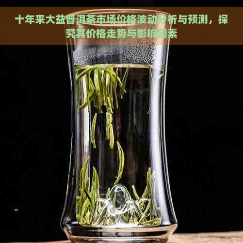 十年来大益普洱茶市场价格波动分析与预测，探究其价格走势与影响因素