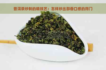 普洱茶炒制的精技艺：怎样炒出醇香口感的窍门