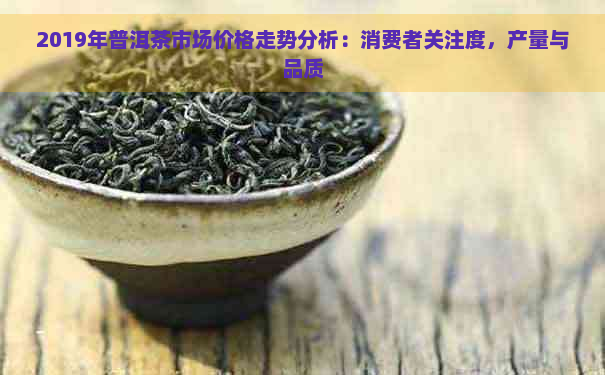 2019年普洱茶市场价格走势分析：消费者关注度，产量与品质