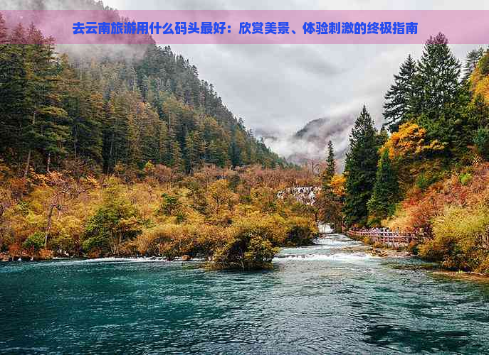 去云南旅游用什么码头更好：欣赏美景、体验刺激的终极指南