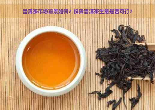 普洱茶市场前景如何？投资普洱茶生意是否可行？