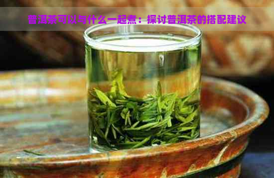 普洱茶可以与什么一起煮：探讨普洱茶的搭配建议