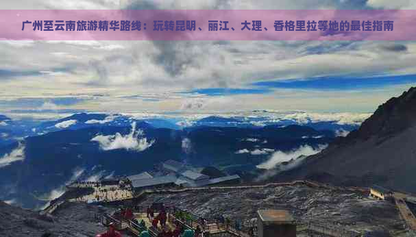 广州至云南旅游精华路线：玩转昆明、丽江、大理、香格里拉等地的更佳指南