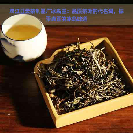 双江县云茶制品厂冰岛王：品质茶叶的代名词，探索真正的冰岛味道