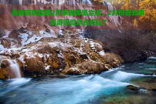 云南游玩攻略2月末去哪里合适，2月份去云南旅游哪些景点好玩？