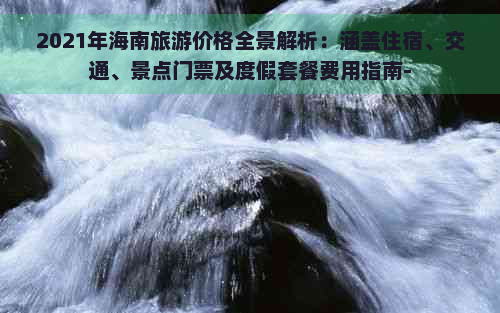 2021年海南旅游价格全景解析：涵盖住宿、交通、景点门票及度假套餐费用指南-