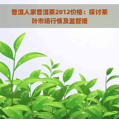 普洱人家普洱茶2012价格：探讨茶叶市场行情及监管措