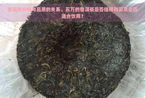 普洱茶价格与品质的关系，五万的普洱茶是否值得购买及是否适合饮用？