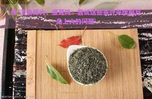 新 '清热降火、缓耳鸣：尝试这些茶叶来缓解耳朵上火的问题'