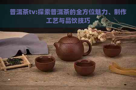 普洱茶tv:探索普洱茶的全方位魅力、制作工艺与品饮技巧