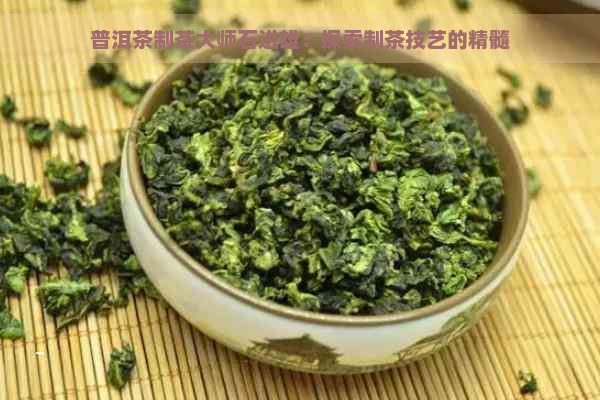 普洱茶制茶大师石进雄：探索制茶技艺的精髓