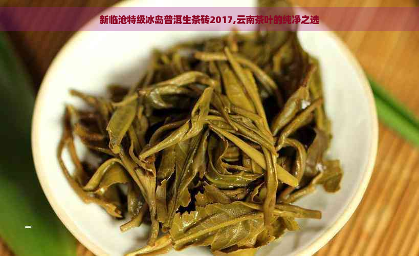 新临沧特级冰岛普洱生茶砖2017,云南茶叶的纯净之选