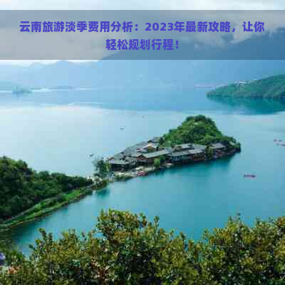 云南旅游淡季费用分析：2023年最新攻略，让你轻松规划行程！