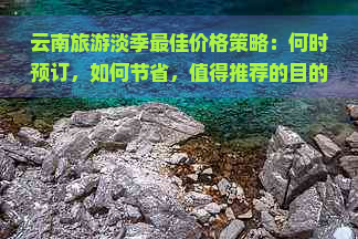 云南旅游淡季更佳价格策略：何时预订，如何节省，值得推荐的目的地有哪些？